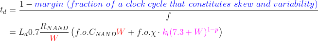 \begin{align*} t_d &= \frac{1-{\color{Blue} margin\ (fraction\ of\ a\ clock\ cycle\ that\ constitutes\ skew\ and\ variability)}}{f} \\ &=L_d0.7\frac{R_{NAND}}{{\color{Red} W}}\left (f.o.C_{NAND}{\color{Red} W} +f.o.\chi \cdot {\color{Magenta} k_l (7.3+W)^{1-p}} \right ) \end{align*}